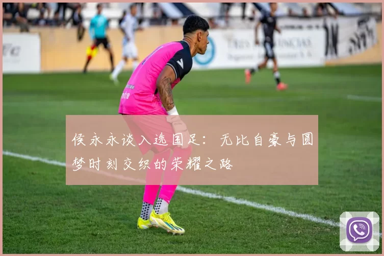 侯永永谈入选国足：无比自豪与圆梦时刻交织的荣耀之路